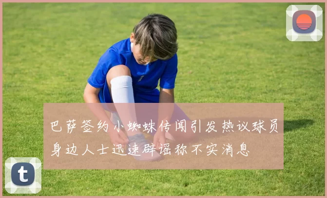 巴萨签约小蜘蛛传闻引发热议球员身边人士迅速辟谣称不实消息