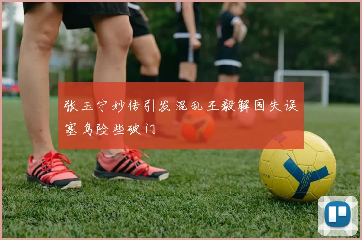 张玉宁妙传引发混乱王毅解围失误塞鸟险些破门