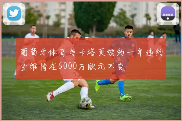 葡萄牙体育与卡塔莫续约一年违约金维持在6000万欧元不变