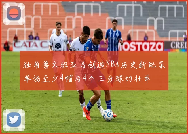 独角兽文班亚马创造NBA历史新纪录单场至少4帽与4个三分球的壮举