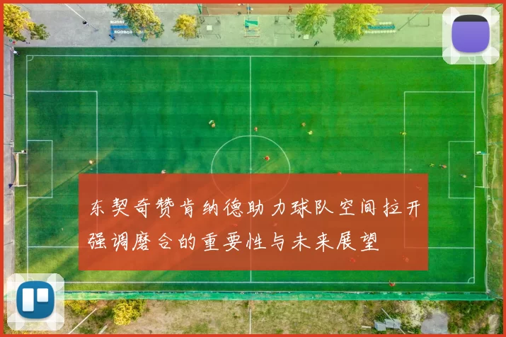 东契奇赞肯纳德助力球队空间拉开强调磨合的重要性与未来展望