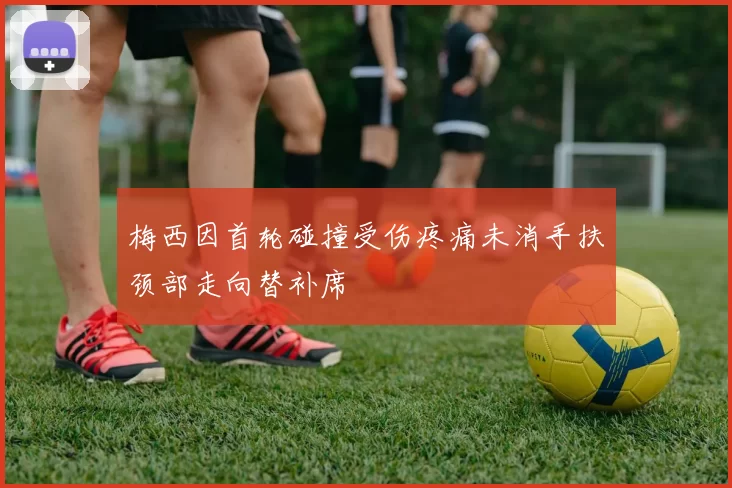 梅西因首轮碰撞受伤疼痛未消手扶颈部走向替补席